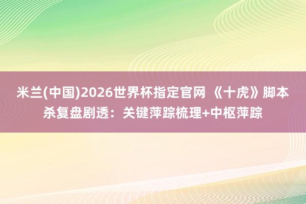米兰(中国)2026世界杯指定官网 《十虎》脚本杀复盘剧透:关键萍踪梳理+中枢萍踪