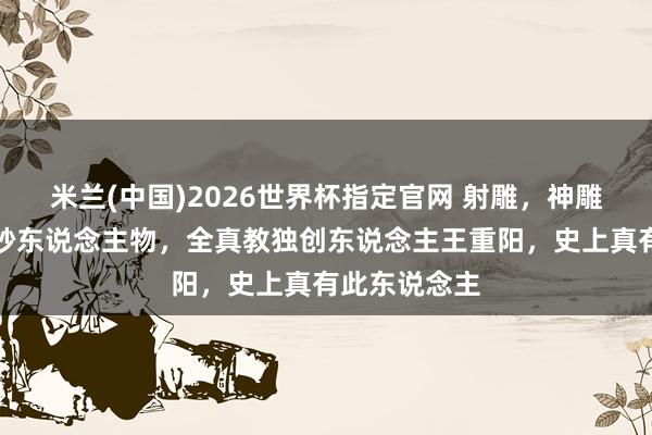 米兰(中国)2026世界杯指定官网 射雕,神雕都出现的奥妙东说念主物,全真教独创东说念主王重阳,史上真有此东说念主