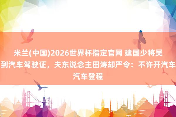 米兰(中国)2026世界杯指定官网 建国少将吴忠拿到汽车驾驶证,夫东说念主田涛却严令:不许开汽车登程