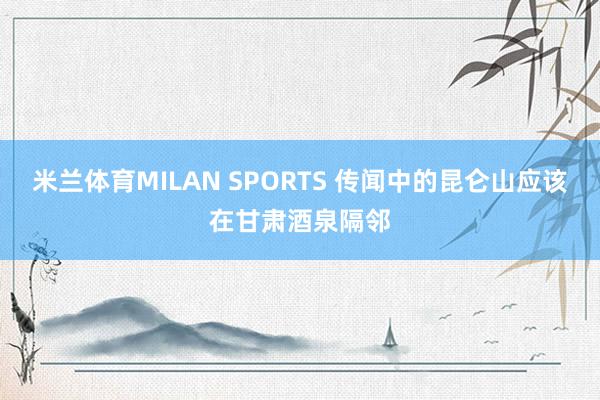 米兰体育MILAN SPORTS 传闻中的昆仑山应该在甘肃酒泉隔邻