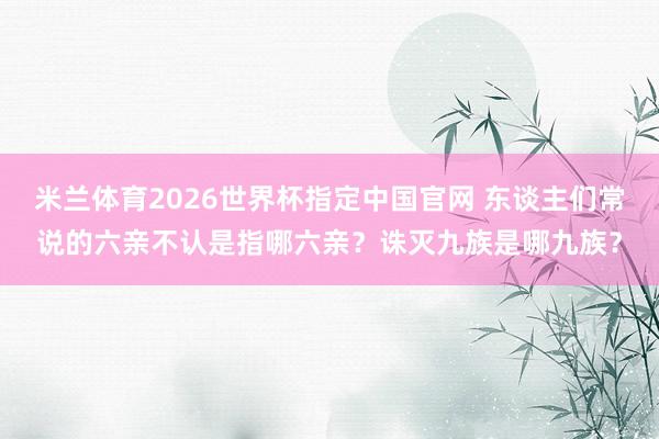 米兰体育2026世界杯指定中国官网 东谈主们常说的六亲不认是指哪六亲?诛灭九族是哪九族?