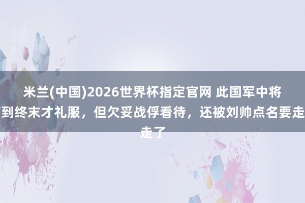 米兰(中国)2026世界杯指定官网 此国军中将打到终末才礼服,但欠妥战俘看待,还被刘帅点名要走了