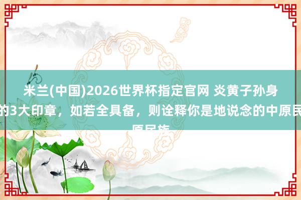 米兰(中国)2026世界杯指定官网 炎黄子孙身上的3大印章,如若全具备,则诠释你是地说念的中原民族