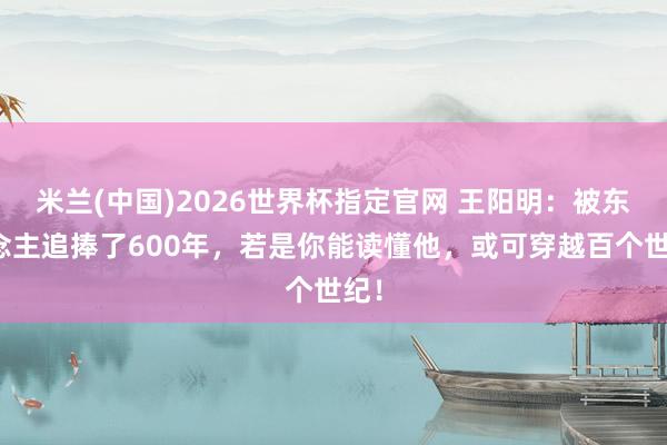 米兰(中国)2026世界杯指定官网 王阳明:被东说念主追捧了600年,若是你能读懂他,或可穿越百个世纪!