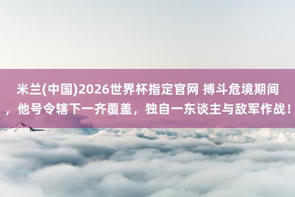 米兰(中国)2026世界杯指定官网 搏斗危境期间,他号令辖下一齐覆盖,独自一东谈主与敌军作战!