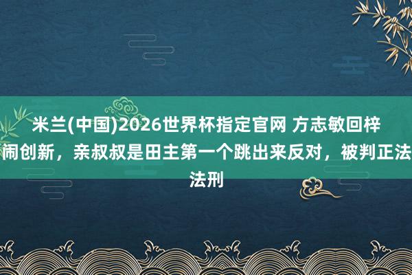 米兰(中国)2026世界杯指定官网 方志敏回梓乡闹创新,亲叔叔是田主第一个跳出来反对,被判正法刑