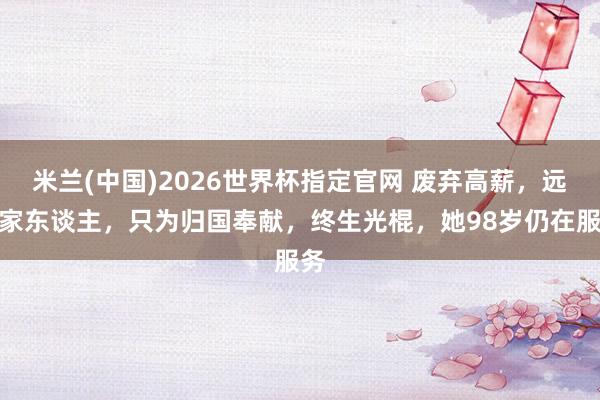 米兰(中国)2026世界杯指定官网 废弃高薪,远隔家东谈主,只为归国奉献,终生光棍,她98岁仍在服务