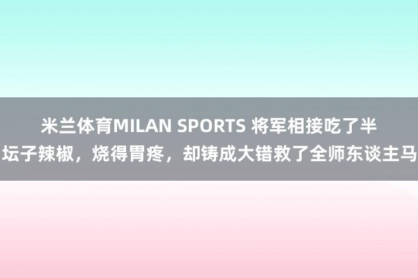 米兰体育MILAN SPORTS 将军相接吃了半坛子辣椒,烧得胃疼,却铸成大错救了全师东谈主马