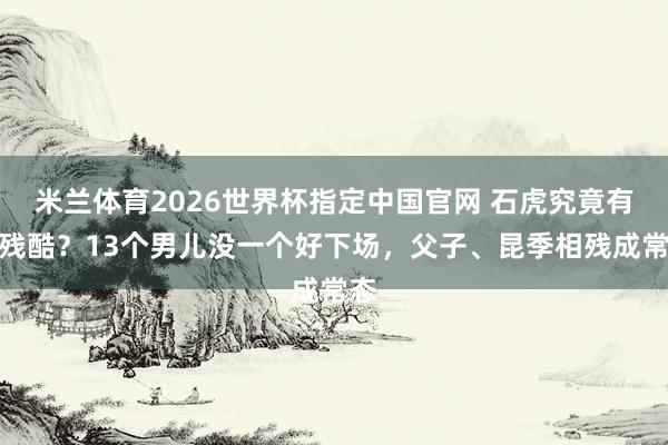 米兰体育2026世界杯指定中国官网 石虎究竟有多残酷?13个男儿没一个好下场,父子、昆季相残成常态