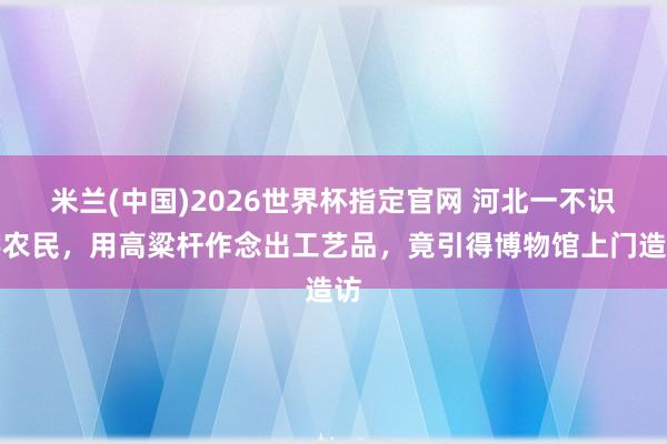 米兰(中国)2026世界杯指定官网 河北一不识字农民,用高粱杆作念出工艺品,竟引得博物馆上门造访