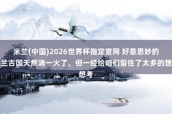 米兰(中国)2026世界杯指定官网 好意思妙的楼兰古国天然消一火了,但一经给咱们留住了太多的想考