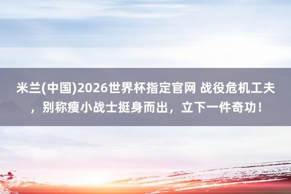 米兰(中国)2026世界杯指定官网 战役危机工夫,别称瘦小战士挺身而出,立下一件奇功!