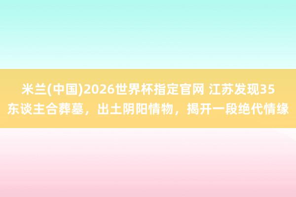 米兰(中国)2026世界杯指定官网 江苏发现35东谈主合葬墓,出土阴阳情物,揭开一段绝代情缘