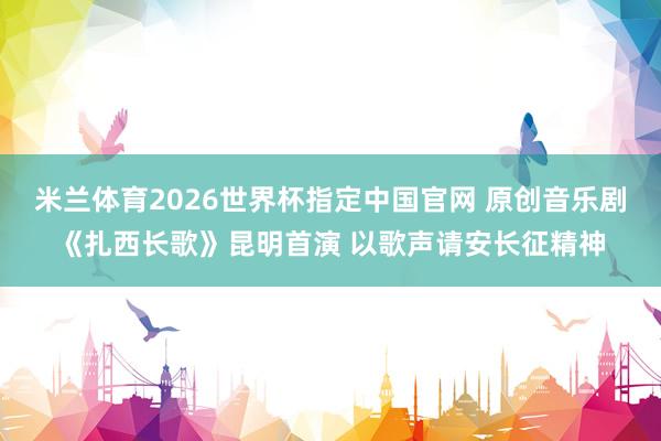 米兰体育2026世界杯指定中国官网 原创音乐剧《扎西长歌》昆明首演 以歌声请安长征精神