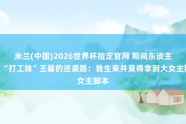 米兰(中国)2026世界杯指定官网 期间东谈主物|“打工妹”王馨的逆袭路:我生来并莫得拿到大女主脚本