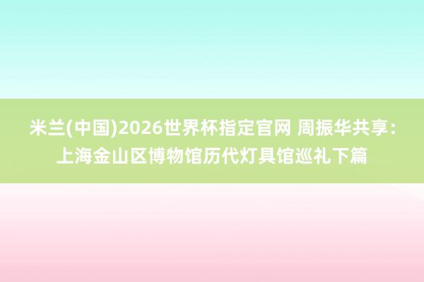 米兰(中国)2026世界杯指定官网 周振华共享:上海金山区博物馆历代灯具馆巡礼下篇
