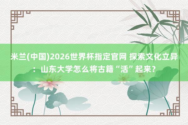 米兰(中国)2026世界杯指定官网 探索文化立异:山东大学怎么将古籍“活”起来?