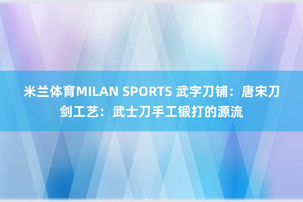 米兰体育MILAN SPORTS 武字刀铺:唐宋刀剑工艺:武士刀手工锻打的源流