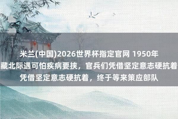 米兰(中国)2026世界杯指定官网 1950年,新疆进藏先遣连在藏北际遇可怕疾病要挟,官兵们凭借坚定意志硬抗着,终于等来策应部队