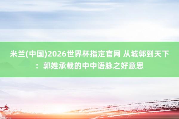 米兰(中国)2026世界杯指定官网 从城郭到天下：郭姓承载的中中语脉之好意思