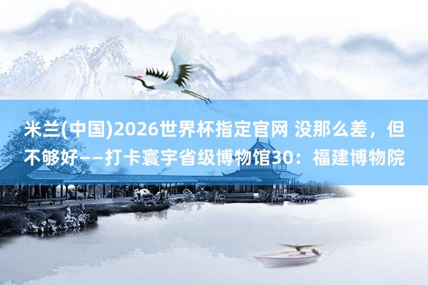 米兰(中国)2026世界杯指定官网 没那么差,但不够好——打卡寰宇省级博物馆30:福建博物院