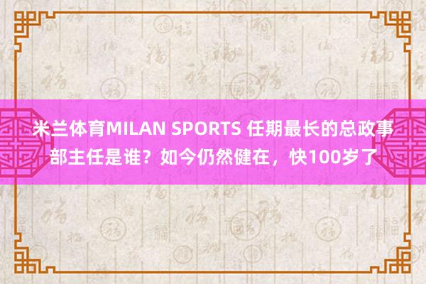 米兰体育MILAN SPORTS 任期最长的总政事部主任是谁？如今仍然健在，快100岁了