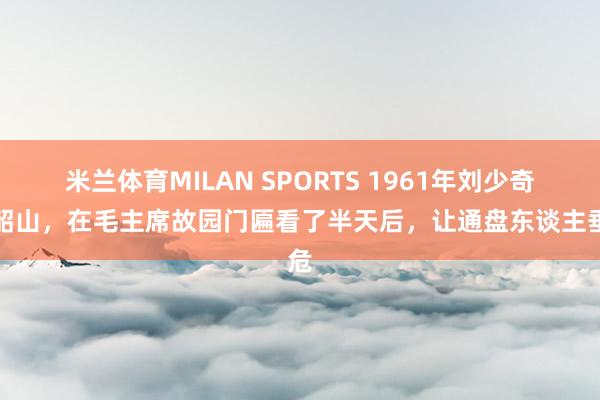 米兰体育MILAN SPORTS 1961年刘少奇去韶山,在毛主席故园门匾看了半天后,让通盘东谈主垂危