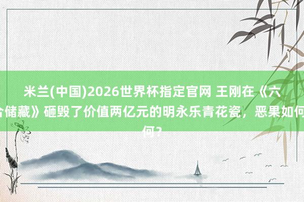 米兰(中国)2026世界杯指定官网 王刚在《六合储藏》砸毁了价值两亿元的明永乐青花瓷,恶果如何?