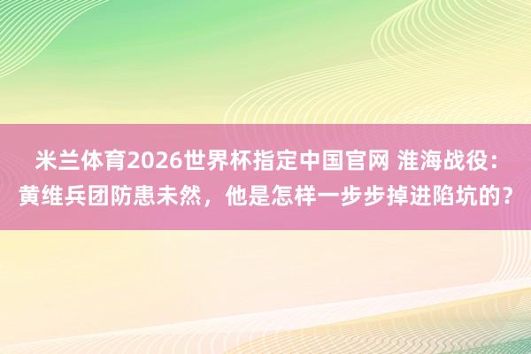 米兰体育2026世界杯指定中国官网 淮海战役:黄维兵团防患未然,他是怎样一步步掉进陷坑的?