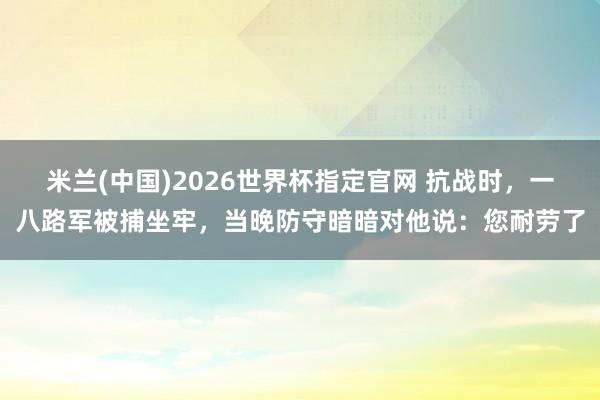 米兰(中国)2026世界杯指定官网 抗战时,一八路军被捕坐牢,当晚防守暗暗对他说:您耐劳了