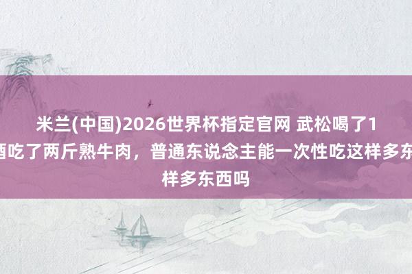 米兰(中国)2026世界杯指定官网 武松喝了18碗酒吃了两斤熟牛肉,普通东说念主能一次性吃这样多东西吗