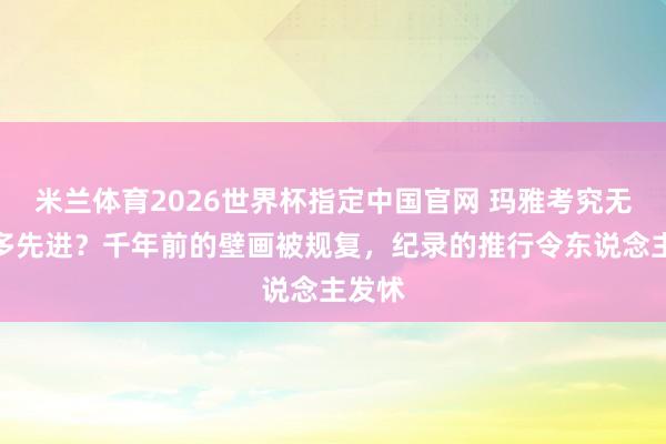 米兰体育2026世界杯指定中国官网 玛雅考究无比有多先进?千年前的壁画被规复,纪录的推行令东说念主发怵