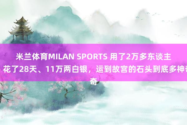 米兰体育MILAN SPORTS 用了2万多东谈主、花了28天、11万两白银,运到故宫的石头到底多神奇