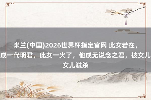 米兰(中国)2026世界杯指定官网 此女若在,他可成一代明君,此女一火了,他成无说念之君,被女儿弑杀