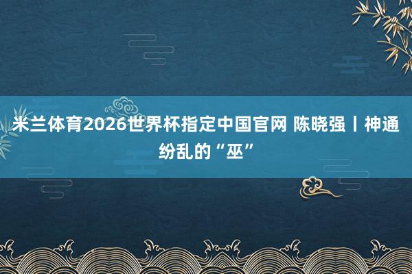 米兰体育2026世界杯指定中国官网 陈晓强丨神通纷乱的“巫”