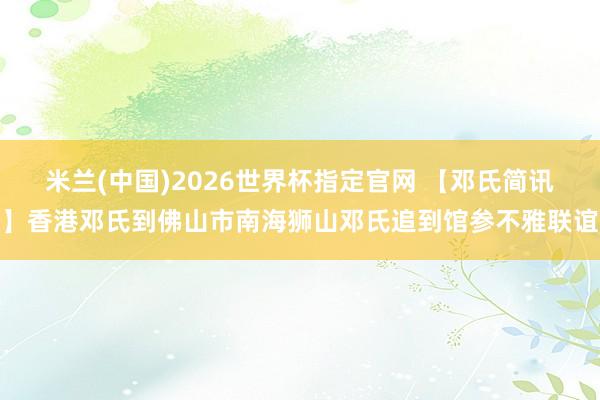 米兰(中国)2026世界杯指定官网 【邓氏简讯】香港邓氏到佛山市南海狮山邓氏追到馆参不雅联谊
