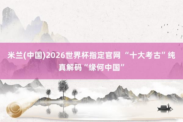 米兰(中国)2026世界杯指定官网 “十大考古”纯真解码“缘何中国”
