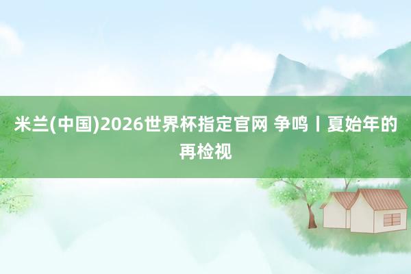 米兰(中国)2026世界杯指定官网 争鸣丨夏始年的再检视