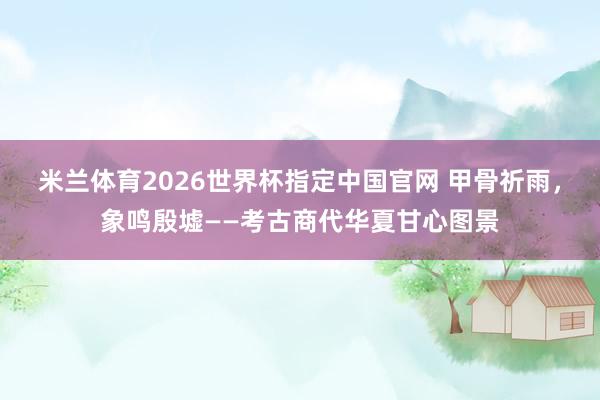米兰体育2026世界杯指定中国官网 甲骨祈雨,象鸣殷墟——考古商代华夏甘心图景