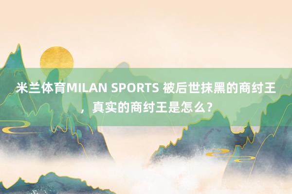 米兰体育MILAN SPORTS 被后世抹黑的商纣王,真实的商纣王是怎么?