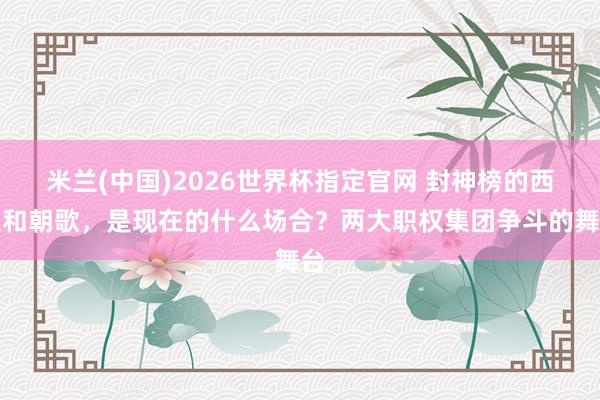 米兰(中国)2026世界杯指定官网 封神榜的西歧和朝歌,是现在的什么场合?两大职权集团争斗的舞台