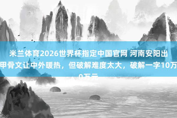 米兰体育2026世界杯指定中国官网 河南安阳出土甲骨文让中外暖热,但破解难度太大,破解一字10万元