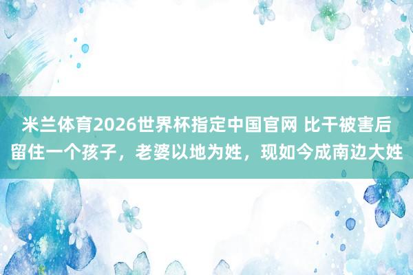 米兰体育2026世界杯指定中国官网 比干被害后留住一个孩子,老婆以地为姓,现如今成南边大姓