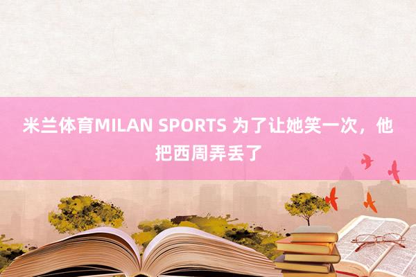 米兰体育MILAN SPORTS 为了让她笑一次,他把西周弄丢了