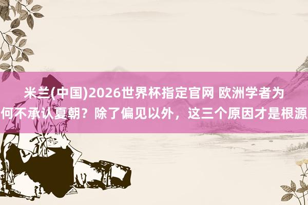 米兰(中国)2026世界杯指定官网 欧洲学者为何不承认夏朝?除了偏见以外,这三个原因才是根源