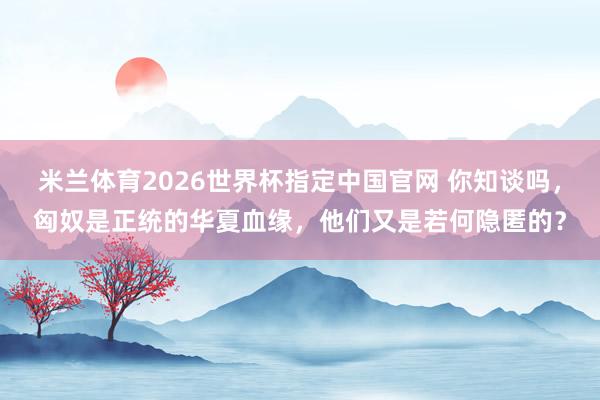 米兰体育2026世界杯指定中国官网 你知谈吗,匈奴是正统的华夏血缘,他们又是若何隐匿的?