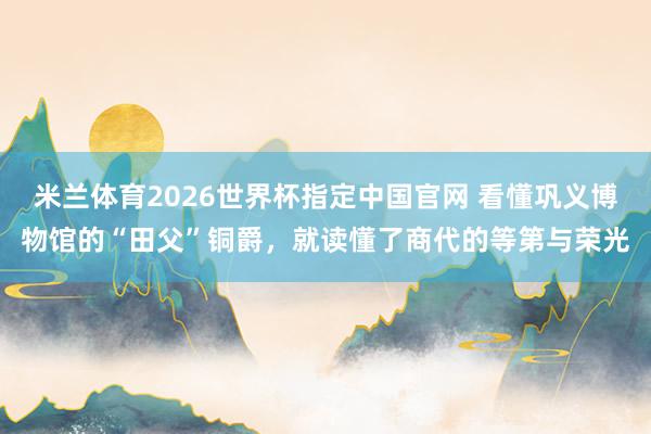 米兰体育2026世界杯指定中国官网 看懂巩义博物馆的“田父”铜爵,就读懂了商代的等第与荣光