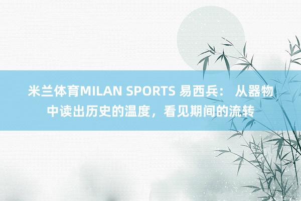 米兰体育MILAN SPORTS 易西兵: 从器物中读出历史的温度,看见期间的流转