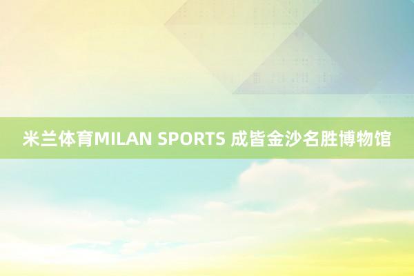 米兰体育MILAN SPORTS 成皆金沙名胜博物馆