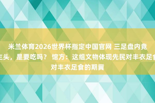 米兰体育2026世界杯指定中国官网 三足盘内竟有东谈主头,是要吃吗? 馆方:这组文物体现先民对丰衣足食的期冀